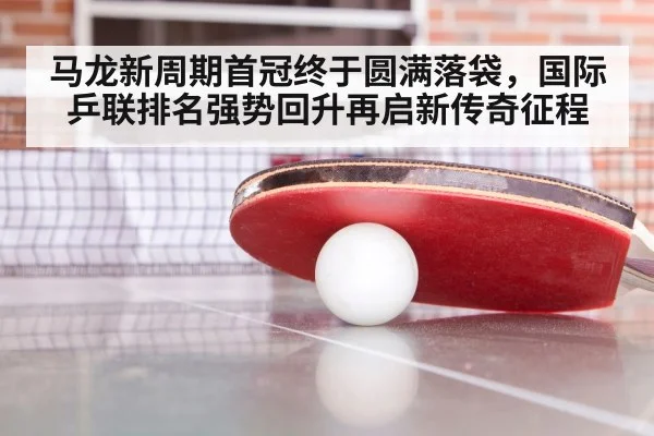 马龙新周期首冠终于圆满落袋，国际乒联排名强势回升再启新传奇征程