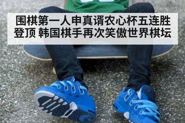 围棋第一人申真谞农心杯五连胜登顶 韩国棋手再次笑傲世界棋坛
